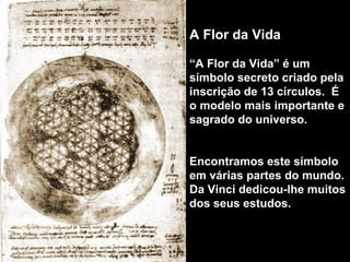 A Flor da Vida 
“A Flor da Vida” é um 
símbolo secreto criado pela 
inscrição de 13 círculos. É 
o modelo mais importante e 
sagrado do universo. 
Encontramos este símbolo 
em várias partes do mundo. 
Da Vinci dedicou-lhe muitos 
dos seus estudos. 
 