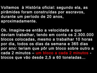 Voltemos à História oficial: segundo ela, as 
pirâmides foram construídas por escravos, 
durante um período de 20 anos, 
aproximadamente. 
Ok. Imagine-se então a velocidade a que 
deviam trabalhar, tendo em conta os 2.300.000 
blocos colocadas, mesmo a trabalhar 10 horas 
por dia, todos os dias da semana e 365 dias 
por ano: teriam que pôr um bloco sobre outro a 
cada 2 minutos – um bloco a cada 2 minutos - 
blocos que vão desde 2,5 a 60 toneladas… 
 