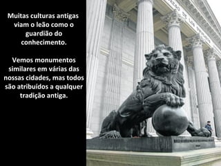 Muitas culturas antigas 
viam o leão como o 
guardião do 
conhecimento. 
Vemos monumentos 
similares em várias das 
nossas cidades, mas todos 
são atribuídos a qualquer 
tradição antiga. 
 