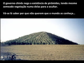 O governo chinês nega a existência de pirâmides, tendo mesmo 
semeado vegetação numa delas para a ocultar. 
Vá-se lá saber por que não querem que o mundo as conheça… 
 