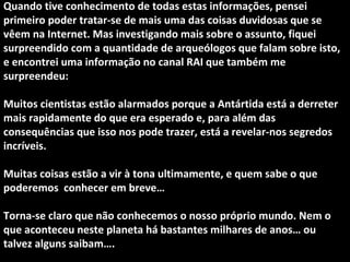 Quando tive conhecimento de todas estas informações, pensei 
primeiro poder tratar-se de mais uma das coisas duvidosas que se 
vêem na Internet. Mas investigando mais sobre o assunto, fiquei 
surpreendido com a quantidade de arqueólogos que falam sobre isto, 
e encontrei uma informação no canal RAI que também me 
surpreendeu: 
Muitos cientistas estão alarmados porque a Antártida está a derreter 
mais rapidamente do que era esperado e, para além das 
consequências que isso nos pode trazer, está a revelar-nos segredos 
incríveis. 
Muitas coisas estão a vir à tona ultimamente, e quem sabe o que 
poderemos conhecer em breve… 
Torna-se claro que não conhecemos o nosso próprio mundo. Nem o 
que aconteceu neste planeta há bastantes milhares de anos… ou 
talvez alguns saibam…. 
 