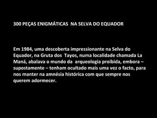 300 PEÇAS ENIGMÁTICAS NA SELVA DO EQUADOR 
Em 1984, uma descoberta impressionante na Selva do 
Equador, na Gruta dos Tayos, numa localidade chamada La 
Maná, abalava o mundo da arqueologia proibida, embora – 
supostamente – tenham ocultado mais uma vez o facto, para 
nos manter na amnésia histórica com que sempre nos 
querem adormecer. 
 