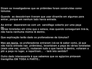 Dizem os investigadores que as pirâmides foram construídas como 
túmulos. 
Quando as descobriram tiveram que usar dinamite em algumas para 
entrar, porque em nenhum lado havia entrada. 
Ao entrar depararam-se com um sarcófago coberto por uma peça 
vdáer ias toneladas em cima que o selava, mas quando conseguiram tirá-la, 
não havia nenhuma múmia lá dentro. 
Que explicação terão dado os profanadores de túmulos? 
Mas em teoria, os profanadores entraram (vá-se lá saber como, já que 
não havia entrada nas pirâmides), levantaram a peça de várias toneladas 
(mais uma vez, como?), roubaram tudo o que havia lá dentro, voltaram a 
pôr a peça no lugar, e repartiram… - terá isto sentido? 
Outro dado interessante é que sabemos que os egípcios pintavam 
hieróglifos EM TODA A PARTE… 
 