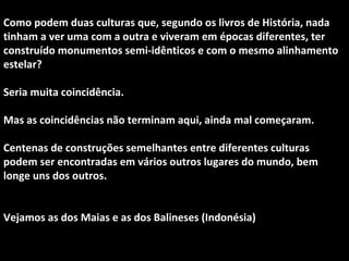 Como podem duas culturas que, segundo os livros de História, nada 
tinham a ver uma com a outra e viveram em épocas diferentes, ter 
construído monumentos semi-idênticos e com o mesmo alinhamento 
estelar? 
Seria muita coincidência. 
Mas as coincidências não terminam aqui, ainda mal começaram. 
Centenas de construções semelhantes entre diferentes culturas 
podem ser encontradas em vários outros lugares do mundo, bem 
longe uns dos outros. 
Vejamos as dos Maias e as dos Balineses (Indonésia) 
 