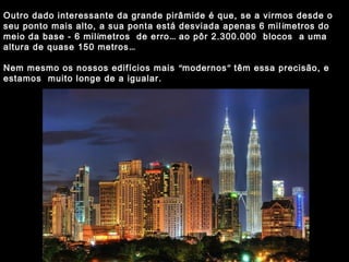 Outro dado interessante da grande pirâmide é que, se a virmos desde o 
seu ponto mais alto, a sua ponta está desviada apenas 6 mil ímetros do 
meio da base - 6 milímetros de erro… ao pôr 2.300.000 blocos a uma 
altura de quase 150 metros… 
Nem mesmo os nossos edifícios mais “modernos” têm essa precisão, e 
estamos muito longe de a igualar. 
 