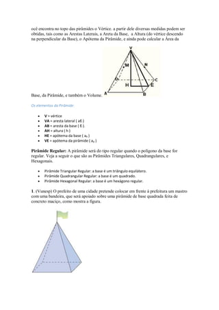 ocê encontra no topo das pirâmides o Vértice. a partir dele diversas medidas podem ser
obtidas, tais como as Arestas Laterais, a Areta da Base, a Altura (do vértice descendo
na perpendicular da Base), o Apótema da Pirâmide, e ainda pode calcular a Área da
Base, da Pirâmide, e também o Volume.
Os elementos da Pirâmide:
 V = vértice
 VA = aresta lateral ( aℓ )
 AB = aresta da base ( ℓ ).
 AH = altura ( h )
 HE = apótema da base ( ab )
 VE = apótema da pirâmide ( ap )
Pirâmide Regular: A pirâmide será do tipo regular quando o polígono da base for
regular. Veja a seguir o que são as Pirâmides Triangulares, Quadrangulares, e
Hexagonais.
 Pirâmide Triangular Regular: a base é um triângulo equilátero.
 Pirâmide Quadrangular Regular: a base é um quadrado.
 Pirâmide Hexagonal Regular: a base é um hexágono regular.
1. (Vunesp) O prefeito de uma cidade pretende colocar em frente à prefeitura um mastro
com uma bandeira, que será apoiado sobre uma pirâmide de base quadrada feita de
concreto maciço, como mostra a figura.
 