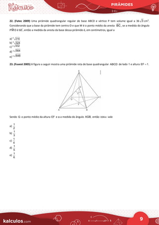 PIRÂMIDES
9
22. (Fatec 2009) Uma pirâmide quadrangular regular de base ABCD e vértice P tem volume igual a 36 3 cm3
.
Considerando que a base da pirâmide tem centro O e que M é o ponto médio da aresta BC, se a medida do ângulo
PM̂ O é 60°
, então a medida da aresta da base dessa pirâmide é, em centímetros, igual a
a) 3
216
b) 3
324
c) 3 432
d) 3 564
e) 3 648
23. (Fuvest 2005) A figura a seguir mostra uma pirâmide reta de base quadrangular ABCD de lado 1 e altura EF 1.
=
Sendo G o ponto médio da altura EF e α a medida do ângulo AGB, então cosα vale
a)
1
2
b)
1
3
c)
1
4
d)
1
5
e)
1
6
 