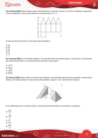 PIRÂMIDES
1
01. (Unicamp 2020) A figura abaixo exibe a planificação de um poliedro convexo, com faces triangulares congruentes
e faces retangulares, em que são indicados os comprimentos a, b e c.
A soma do número de vértices e de arestas desse poliedro é
a) 28
b) 25
c) 20
d) 16
e) 15
02. (Unicamp 2020) Se um tetraedro regular e um cubo têm áreas de superfície iguais, a razão entre o comprimento
das arestas do tetraedro e o comprimento das arestas do cubo é igual a
a) 2 3.
b) 4
2 3.
c) 4
2 3.
d) 4 4
2 3.
03. (Famerp 2018) A figura indica um prisma reto triangular e uma pirâmide regular de base quadrada. A altura desses
sólidos, em relação ao plano em que ambos estão apoiados, é igual a 4 cm, como indicam as figuras.
Se os sólidos possuírem o mesmo volume, a aresta da base da pirâmide, em centímetros, será igual a
a)
4 3
3
b)
3 3
2
c) 3
d) 3 3
e)
6 3
5
 