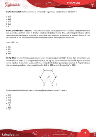 PIRÂMIDES
3
06. (Mackenzie 2017) A altura, em cm, de um tetraedro regular cuja área total mede 2
48 3 cm é
a) 2 2
b) 4 2
c) 2 3
d) 4 3
e) 6
07. (Fac. Albert Einstein - 2017) Para a feira cultural da escola, um grupo de alunos irá construir uma pirâmide reta de
base quadrada. A pirâmide terá 3 m de altura e cada aresta da base medirá 2 m. A lateral da pirâmide será coberta
com folhas quadradas de papel, que poderão ser cortadas para um melhor acabamento. Se a medida do lado de cada
folha é igual a 20 cm, o número mínimo dessas folhas necessárias à execução do trabalho será
Utilize 10 3,2
≅
a) 285
b) 301
c) 320
d) 333
08. (Fgv 2016) Em uma folha de papel, desenha-se um hexágono regular ABCDEF de lado 3 cm e inscrito em uma
circunferência de centro O. O hexágono é recortado, e, em seguida, faz-se um recorte no raio OB. A partir do recorte
no raio, o pedaço de papel será usado para formar uma pirâmide de base quadrangular e centro O. Tal pirâmide será
feita com a sobreposição e a colagem dos triângulos OAB e OCD, e dos triângulos OAF e OBC.
O volume da pirâmide formada após as sobreposições e colagens, em 3
cm , é igual a
a) 3 2
b) 3 3
c) 4 2
d)
9 2
2
e)
9 3
2
 