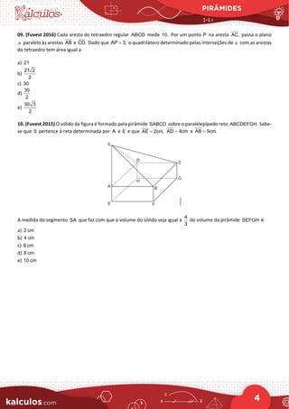 PIRÂMIDES
4
09. (Fuvest 2016) Cada aresta do tetraedro regular ABCD mede 10. Por um ponto P na aresta AC, passa o plano
α paralelo às arestas AB e CD. Dado que AP 3,
= o quadrilátero determinado pelas interseções de α com as arestas
do tetraedro tem área igual a
a) 21
b)
21 2
2
c) 30
d)
30
2
e)
30 3
2
10. (Fuvest 2015) O sólido da figura é formado pela pirâmide SABCD sobre o paralelepípedo reto ABCDEFGH. Sabe-
se que S pertence à reta determinada por A e E e que AE 2cm,
= AD 4cm
= e AB 5cm.
=
A medida do segmento SA que faz com que o volume do sólido seja igual a
4
3
do volume da pirâmide SEFGH é
a) 2 cm
b) 4 cm
c) 6 cm
d) 8 cm
e) 10 cm
 