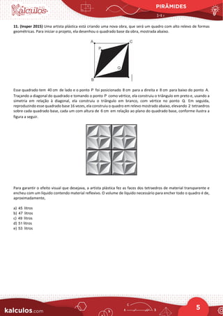 PIRÂMIDES
5
11. (Insper 2015) Uma artista plástica está criando uma nova obra, que será um quadro com alto relevo de formas
geométricas. Para iniciar o projeto, ela desenhou o quadrado base da obra, mostrada abaixo.
Esse quadrado tem 40 cm de lado e o ponto P foi posicionado 8 cm para a direita e 8 cm para baixo do ponto A.
Traçando a diagonal do quadrado e tomando o ponto P como vértice, ela construiu o triângulo em preto e, usando a
simetria em relação à diagonal, ela construiu o triângulo em branco, com vértice no ponto Q. Em seguida,
reproduzindo esse quadrado base 16 vezes, ela construiu o quadro em relevo mostrado abaixo, elevando 2 tetraedros
sobre cada quadrado base, cada um com altura de 6 cm em relação ao plano do quadrado base, conforme ilustra a
figura a seguir.
Para garantir o efeito visual que desejava, a artista plástica fez as faces dos tetraedros de material transparente e
encheu com um líquido contendo material reflexivo. O volume de líquido necessário para encher todo o quadro é de,
aproximadamente,
a) 45 litros
b) 47 litros
c) 49 litros
d) 51 litros
e) 53 litros
 