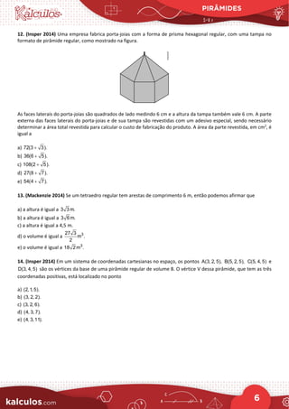 PIRÂMIDES
6
12. (Insper 2014) Uma empresa fabrica porta-joias com a forma de prisma hexagonal regular, com uma tampa no
formato de pirâmide regular, como mostrado na figura.
As faces laterais do porta-joias são quadrados de lado medindo 6 cm e a altura da tampa também vale 6 cm. A parte
externa das faces laterais do porta-joias e de sua tampa são revestidas com um adesivo especial, sendo necessário
determinar a área total revestida para calcular o custo de fabricação do produto. A área da parte revestida, em cm2
, é
igual a
a) 72(3 3).
+
b) 36(6 5).
+
c) 108(2 5).
+
d) 27(8 7).
+
e) 54(4 7).
+
13. (Mackenzie 2014) Se um tetraedro regular tem arestas de comprimento 6 m, então podemos afirmar que
a) a altura é igual a 3 3 m.
b) a altura é igual a 3 6 m.
c) a altura é igual a 4,5 m.
d) o volume é igual a 3
27 3
m .
2
e) o volume é igual a 3
18 2m .
14. (Insper 2014) Em um sistema de coordenadas cartesianas no espaço, os pontos A(3, 2, 5), B(5, 2, 5), C(5, 4, 5) e
D(3, 4, 5) são os vértices da base de uma pirâmide regular de volume 8. O vértice V dessa pirâmide, que tem as três
coordenadas positivas, está localizado no ponto
a) (2,1, 5).
b) (3, 2, 2).
c) (3, 2, 6).
d) (4, 3, 7).
e) (4, 3,11).
 