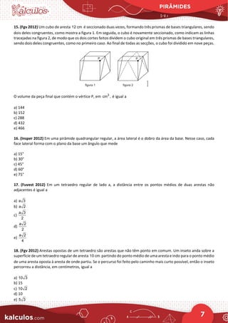 PIRÂMIDES
7
15. (Fgv 2012) Um cubo de aresta 12 cm é seccionado duas vezes, formando três prismas de bases triangulares, sendo
dois deles congruentes, como mostra a figura 1. Em seguida, o cubo é novamente seccionado, como indicam as linhas
tracejadas na figura 2, de modo que os dois cortes feitos dividem o cubo original em três prismas de bases triangulares,
sendo dois deles congruentes, como no primeiro caso. Ao final de todas as secções, o cubo foi dividido em nove peças.
O volume da peça final que contém o vértice P, em 3
cm , é igual a
a) 144
b) 152
c) 288
d) 432
e) 466
16. (Insper 2012) Em uma pirâmide quadrangular regular, a área lateral é o dobro da área da base. Nesse caso, cada
face lateral forma com o plano da base um ângulo que mede
a) 15°
b) 30°
c) 45°
d) 60°
e) 75°
17. (Fuvest 2012) Em um tetraedro regular de lado a, a distância entre os pontos médios de duas arestas não
adjacentes é igual a
a) a 3
b) a 2
c)
a 3
2
d)
a 2
2
e)
a 2
4
18. (Fgv 2012) Arestas opostas de um tetraedro são arestas que não têm ponto em comum. Um inseto anda sobre a
superfície de um tetraedro regular de aresta 10 cm partindo do ponto médio de uma aresta e indo para o ponto médio
de uma aresta oposta à aresta de onde partiu. Se o percurso foi feito pelo caminho mais curto possível, então o inseto
percorreu a distância, em centímetros, igual a
a) 10 3
b) 15
c) 10 2
d) 10
e) 5 3
 
