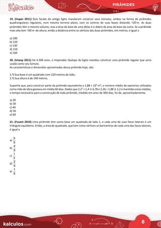 PIRÂMIDES
8
19. (Insper 2011) Dois faraós do antigo Egito mandaram construir seus túmulos, ambos na forma de pirâmides
quadrangulares regulares, num mesmo terreno plano, com os centros de suas bases distando 120 m. As duas
pirâmides têm o mesmo volume, mas a área da base de uma delas é o dobro da área da base da outra. Se a pirâmide
mais alta tem 100 m de altura, então a distância entre os vértices das duas pirâmides, em metros, é igual a
a) 100
b) 120
c) 130
d) 150
e) 160
20. (Unesp 2011) Há 4.500 anos, o Imperador Quéops do Egito mandou construir uma pirâmide regular que seria
usada como seu túmulo.
As características e dimensões aproximadas dessa pirâmide hoje, são:
1.ª) Sua base é um quadrado com 220 metros de lado;
2.ª) Sua altura é de 140 metros.
Suponha que, para construir parte da pirâmide equivalente a 1,88 × 104
m3
, o número médio de operários utilizados
como mão de obra gastava em média 60 dias. Dados que 2,22
× 1,4 ≅ 6,78 e 2,26 ÷ 1,88 ≅ 1,2 e mantidas estas médias,
o tempo necessário para a construção de toda pirâmide, medido em anos de 360 dias, foi de, aproximadamente,
a) 20
b) 30
c) 40
d) 50
e) 60
21. (Fuvest 2010) Uma pirâmide tem como base um quadrado de lado 1, e cada uma de suas faces laterais é um
triângulo equilátero. Então, a área do quadrado, que tem como vértices os baricentros de cada uma das faces laterais,
é igual a
a)
5
9
b)
4
9
c)
1
3
d)
2
9
e)
1
9
 
