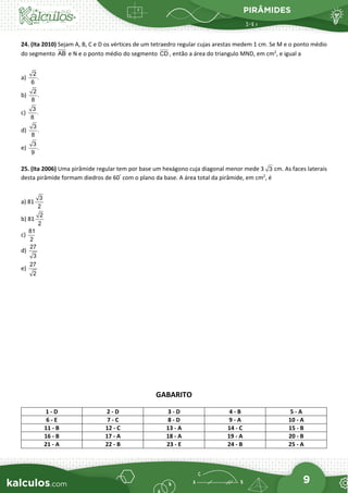 PIRÂMIDES
9
24. (Ita 2010) Sejam A, B, C e D os vértices de um tetraedro regular cujas arestas medem 1 cm. Se M e o ponto médio
do segmento AB e N e o ponto médio do segmento CD , então a área do triangulo MND, em cm2
, e igual a
a)
2
.
6
b)
2
.
8
c)
3
.
8
d)
3
.
8
e)
3
.
9
25. (Ita 2006) Uma pirâmide regular tem por base um hexágono cuja diagonal menor mede 3 3 cm. As faces laterais
desta pirâmide formam diedros de 60°
com o plano da base. A área total da pirâmide, em cm2
, é
a) 81
3
2
b) 81
2
2
c)
81
2
d)
27
3
e)
27
2
GABARITO
1 - D 2 - D 3 - D 4 - B 5 - A
6 - E 7 - C 8 - D 9 - A 10 - A
11 - B 12 - C 13 - A 14 - C 15 - B
16 - B 17 - A 18 - A 19 - A 20 - B
21 - A 22 - B 23 - E 24 - B 25 - A
 