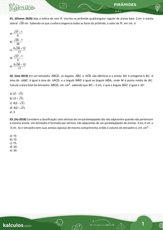 PIRÂMIDES
1
01. (Efomm 2020) Seja a esfera de raio R inscrita na pirâmide quadrangular regular de aresta base 2 cm e aresta
lateral 38 cm. Sabendo-se que a esfera tangencia todas as faces da pirâmide, o valor de R, em cm, é
a)
37 1
6
+
b)
39 1
38
−
c)
6 38 12
17
+
d)
37 1
6
−
e)
6 38 12
17
−
02. (Ime 2019) Em um tetraedro ABCD, os ângulos ˆ
ABC e ˆ
ACB são idênticos e a aresta AD é ortogonal à BC. A
área do ABC
∆ é igual à área do ACD,
∆ e o ângulo ˆ
MAD é igual ao ângulo ˆ
MDA, onde M é ponto médio de BC.
Calcule a área total do tetraedro ABCD, em 2
cm , sabendo que BC 2 cm,
= e que o ângulo ˆ
BAC é igual a 30 .
°
a) (2 3)
−
b) (2 3)
+
c) 4(2 3)
−
d) 4(2 3)
+
e) 4
03. (Ita 2018) Considere a classificação: dois vértices de um paralelepípedo são não adjacentes quando não pertencem
à mesma aresta. Um tetraedro é formado por vértices não adjacentes de um paralelepípedo de arestas 3 cm, 4 cm e
5 cm. Se o tetraedro tem suas arestas opostas de mesmo comprimento, então o volume do tetraedro é, em 3
cm :
a) 10.
b) 12.
c) 15.
d) 20.
e) 30.
 