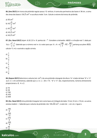 PIRÂMIDES
3
06. (Ime 2017) Um tronco de pirâmide regular possui 12 vértices. A soma dos perímetros das bases é 36 cm, a soma
das áreas das bases é 2
30 3 cm e sua altura mede 3 cm. Calcule o volume do tronco de pirâmide.
a) 3
50 cm
b) 3
3
42 cm
3
c) 3
3
43 cm
2
d) 3
43 2 cm
e) 3
42 3 cm
07. (Esc. Naval 2017) Sejam A, B, C, D e X pontos do 3
.
 Considere o tetraedro ABCD e a função real f, dada por
3
x 1
f(x) .
x 4
−
=
−
Sabendo que o número real m é o valor para que
AB AD
X A m AC
3 2
 
= + − +
 
 
 

 

pertença ao plano BCD,
calcule f '( m)
− e assinale a opção correta.
a)
1
2
b)
1
3
c)
1
4
d)
1
5
e)
1
6
08. (Espcex 2017) Determine o volume (em 3
cm ) de uma pirâmide retangular de altura "a" e lados da base "b" e "c"
(a, b e c em centímetros), sabendo que a b c 36
+ + = e "a", "b" e "c" são, respectivamente, números diretamente
proporcionais a 6, 4 e 2.
a) 16
b) 36
c) 108
d) 432
e) 648
09. (Esc. Naval 2017) Uma pirâmide triangular tem como base um triângulo de lados 13 cm,14 cm e 15 cm; as outras
arestas medem .
 Sabendo que o volume da pirâmide é de 3
105 22 cm , o valor de ,
 em cm, é igual a
a)
155
8
b)
335
11
c)
275
9
d)
205
8
e)
95
8
 
