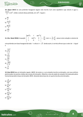 PIRÂMIDES
4
10. (Epcar 2017) Se uma pirâmide hexagonal regular está inscrita num cone equilátero cujo volume é igual a
3
10 3
cm ,
7
π então o volume dessa pirâmide, em 3
cm , é igual a
a)
45
7
b)
15 3
7
c)
30 3
7
d)
135
7
11. (Esc. Naval 2016) A equação
2 2
2
sen x 1 sec x
31
1 cos x 0 ,
16
1 0 1
= − com x 0, ,
2
π
 
∈  
 
possui como solução o volume de
uma pirâmide com base hexagonal de lado  e altura h 3.
= Sendo assim, é correto afirmar que o valor de  é igual
a
a)
2
2
9
π
b)
18
π
c)
8
9
π
d)
32
9
π
e)
4
π
12. (Ime 2015) Seja um tetraedro regular ABCD de aresta a e um octaedro inscrito no tetraedro, com seus vértices
posicionados nos pontos médios das arestas do tetraedro. Obtenha a área da seção do octaedro formada pelo plano
horizontal paralelo à base do tetraedro BCD, distando desta base de um quarto da altura do tetraedro.
a) 2
3
a
192
b) 2
3
a
96
c) 2
3 3
a
32
d) 2
3 3
a
64
e) 2
9 3
a
64
 