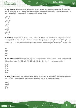 PIRÂMIDES
5
13. (Esc. Naval 2015) Em um polígono regular, cujos vértices A,B e C são consecutivos, a diagonal AC forma com o
lado BC um ângulo de 30 .
° Se o lado do polígono mede  unidades de comprimento, o volume da pirâmide, cuja
base é esse polígono e cuja altura vale o triplo da medida do lado, é igual a
a)
3
3 3
2

b)
2
3 3
2

c)
3
3
2

d)
3 3
4

e)
3
3 3
3

14. (Ita 2014) Uma pirâmide de altura e volume tem como base um polígono convexo de
lados. A partir de um dos vértices do polígono traçam-se diagonais que o decompõem em triângulos cujas
áreas constituem uma progressão aritmética na qual e Então é igual
a
a) 22
b) 24
c) 26
d) 28
e) 32
15. (Ime 2014) Seja SABCD uma pirâmide, cuja base é um quadrilátero convexo ABCD. A aresta SD é a altura da
pirâmide. Sabe-se que AB BC 5,
= = AD DC 2,
= = AC 2
= e SA SB 7.
+ =
O volume da pirâmide é
a) 5
b) 7
c) 11
d) 13
e) 17
16. (Epcar 2014) Considere uma pirâmide regular ABCDV de base ABCD. Sendo 2 2 cm a medida da aresta da
base e 2 3 cm a medida da altura dessa pirâmide, a distância, em cm, de A à aresta lateral VC é
a) 2 2
b) 2 3
c) 4
d) 3
h 1cm
= 3
V 50 cm
= n
n 3
− n 2
−
i
S , i 1, 2, ..., n 2,
= − 2
3
3
S cm
2
= 2
6
S 3 cm .
= n
 