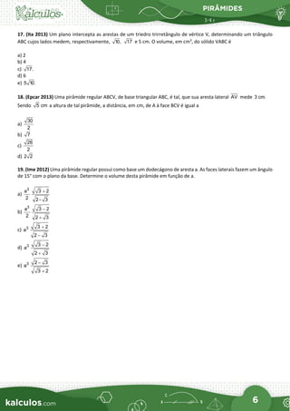 PIRÂMIDES
6
17. (Ita 2013) Um plano intercepta as arestas de um triedro trirretângulo de vértice V, determinando um triângulo
ABC cujos lados medem, respectivamente, 10, 17 e 5 cm. O volume, em cm3
, do sólido VABC é
a) 2
b) 4
c) 17.
d) 6
e) 5 10.
18. (Epcar 2013) Uma pirâmide regular ABCV, de base triangular ABC, é tal, que sua aresta lateral AV mede 3 cm.
Sendo 5 cm a altura de tal pirâmide, a distância, em cm, de A à face BCV é igual a
a)
30
2
b) 7
c)
26
2
d) 2 2
19. (Ime 2012) Uma pirâmide regular possui como base um dodecágono de aresta a. As faces laterais fazem um ângulo
de 15° com o plano da base. Determine o volume desta pirâmide em função de a.
a)
3
a 3 2
2 2 - 3
+
b)
3
a 3 2
2 2 3
−
+
c) 3 3 2
a
2 3
+
−
d) 3 3 2
a
2 3
−
+
e) 3 2 3
a
3 2
−
+
 