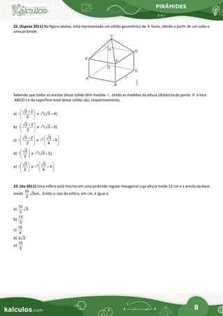 PIRÂMIDES
8
22. (Espcex 2011) Na figura abaixo, está representado um sólido geométrico de faces, obtido a partir de um cubo e
uma pirâmide.
Sabendo que todas as arestas desse sólido têm medida , então as medidas da altura (distância do ponto à face
) e da superfície total desse sólido são, respectivamente,
a) e
b) e
c) e
d) e
e) e
23. (Ita 2011) Uma esfera está inscrita em uma pirâmide regular hexagonal cuja altura mede 12 cm e a aresta da base
mede
10
3cm.
3
. Então o raio da esfera, em cm, é igual a
a)
10
3.
3
b)
13
.
3
c)
15
.
4
d) 2 3.
e)
10
.
3
9
 V
ABCD
 
+
 
 
 

2 2
2
+
2
( 3 4)
 
+
 
 
 

2 2
2
+
2
( 3 5)
 
+
 
 
 

3 2
2
 
+
 
 
 
2 3
5
4
 
 
 
 

2
2
+
2
( 3 5)
 
 
 
 

3
2
 
+
 
 
 
2 3
4
4
 