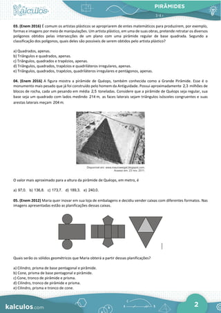 PIRÂMIDES
2
03. (Enem 2016) É comum os artistas plásticos se apropriarem de entes matemáticos para produzirem, por exemplo,
formas e imagens por meio de manipulações. Um artista plástico, em uma de suas obras, pretende retratar os diversos
polígonos obtidos pelas intersecções de um plano com uma pirâmide regular de base quadrada. Segundo a
classificação dos polígonos, quais deles são possíveis de serem obtidos pelo artista plástico?
a) Quadrados, apenas.
b) Triângulos e quadrados, apenas.
c) Triângulos, quadrados e trapézios, apenas.
d) Triângulos, quadrados, trapézios e quadriláteros irregulares, apenas.
e) Triângulos, quadrados, trapézios, quadriláteros irregulares e pentágonos, apenas.
04. (Enem 2016) A figura mostra a pirâmide de Quéops, também conhecida como a Grande Pirâmide. Esse é o
monumento mais pesado que já foi construído pelo homem da Antiguidade. Possui aproximadamente 2,3 milhões de
blocos de rocha, cada um pesando em média 2,5 toneladas. Considere que a pirâmide de Quéops seja regular, sua
base seja um quadrado com lados medindo 214 m, as faces laterais sejam triângulos isósceles congruentes e suas
arestas laterais meçam 204 m.
O valor mais aproximado para a altura da pirâmide de Quéops, em metro, é
a) 97,0. b) 136,8. c) 173,7. d) 189,3. e) 240,0.
05. (Enem 2012) Maria quer inovar em sua loja de embalagens e decidiu vender caixas com diferentes formatos. Nas
imagens apresentadas estão as planificações dessas caixas.
Quais serão os sólidos geométricos que Maria obterá a partir dessas planificações?
a) Cilindro, prisma de base pentagonal e pirâmide.
b) Cone, prisma de base pentagonal e pirâmide.
c) Cone, tronco de pirâmide e prisma.
d) Cilindro, tronco de pirâmide e prisma.
e) Cilindro, prisma e tronco de cone.
 