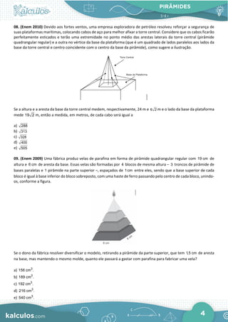 PIRÂMIDES
4
08. (Enem 2010) Devido aos fortes ventos, uma empresa exploradora de petróleo resolveu reforçar a segurança de
suas plataformas marítimas, colocando cabos de aço para melhor afixar a torre central. Considere que os cabos ficarão
perfeitamente esticados e terão uma extremidade no ponto médio das arestas laterais da torre central (pirâmide
quadrangular regular) e a outra no vértice da base da plataforma (que é um quadrado de lados paralelos aos lados da
base da torre central e centro coincidente com o centro da base da pirâmide), como sugere a ilustração.
Se a altura e a aresta da base da torre central medem, respectivamente, 24 m e m e o lado da base da plataforma
mede m, então a medida, em metros, de cada cabo será igual a
a)
b)
c)
d)
e)
09. (Enem 2009) Uma fábrica produz velas de parafina em forma de pirâmide quadrangular regular com 19 cm de
altura e 6 cm de aresta da base. Essas velas são formadas por 4 blocos de mesma altura – 3 troncos de pirâmide de
bases paralelas e 1 pirâmide na parte superior –, espaçados de 1cm entre eles, sendo que a base superior de cada
bloco é igual à base inferior do bloco sobreposto, com uma haste de ferro passando pelo centro de cada bloco, unindo-
os, conforme a figura.
Se o dono da fábrica resolver diversificar o modelo, retirando a pirâmide da parte superior, que tem 1,5 cm de aresta
na base, mas mantendo o mesmo molde, quanto ele passará a gastar com parafina para fabricar uma vela?
a) 3
156 cm .
b) 3
189 cm .
c) 3
192 cm .
d) 3
216 cm .
e) 3
540 cm .
6 2
19 2
288
313
328
400
505
 