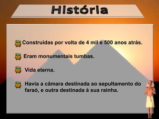 Construídas por volta de 4 mil e 500 anos atrás.

Eram monumentais tumbas.

 Vida eterna.

 Havia a câmara destinada ao sepultamento do
 faraó, e outra destinada à sua rainha.
 