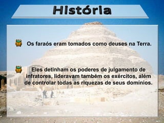 Os faraós eram tomados como deuses na Terra.



  Eles detinham os poderes de julgamento de
infratores, lideravam também os exércitos, além
de controlar todas as riquezas de seus domínios.
 