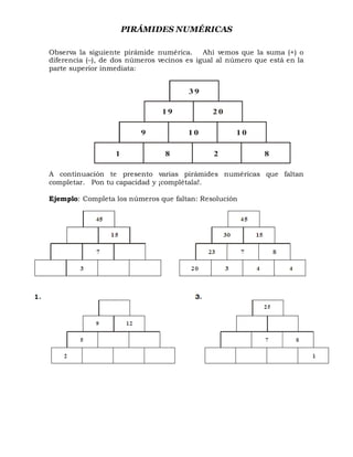 PIRÁMIDES NUMÉRICAS
Observa la siguiente pirámide numérica. Ahí vemos que la suma (+) o
diferencia (–), de dos números vecinos es igual al número que está en la
parte superior inmediata:
A continuación te presento varias pirámides numéricas que faltan
completar. Pon tu capacidad y ¡complétala!.
Ejemplo: Completa los números que faltan: Resolución
3 9
1 9 2 0
9 1 0 1 0
1 8 2 8
 
