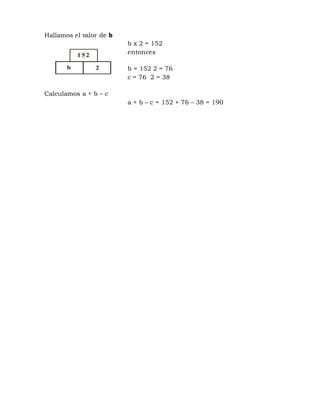 Hallamos el valor de b
b x 2 = 152
entonces
b = 152 2 = 76
c = 76 2 = 38
Calculamos a + b – c
a + b – c = 152 + 76 – 38 = 190
1 52
b 2
 