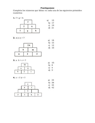 Practiquemos:
Completa los números que faltan en cada una de las siguientes pirámides
numérica:
1. f + g + h
a) 15
b) 17
c) 19
d) 21
2. m x n = ?
a) 18
b) 15
c) 12
d) 10
3. a b + c = ?
a) 10
b) 8
c) 4
d) 5
4. e – f k = ?
a) 34
b) 38
c) 44
d) 42
f
2 6
1 hg
24
6 m
n 22