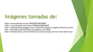 Imágenes tomadas de:
https://www.pinterest.es/pin/304555993528239084/
https://www.thinglink.com/scene/327085143304962049
http://amimedamiedo.blogspot.com.co/2010/05/stargate-vs-egipto-influencias-y.html
http://piramides.guachimontones.tour.gdltours.com/blog/
https://belizefuntours.com/es/belize-tours/caracol-maya-ruins-tour-from-belize-city/
 
