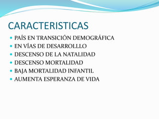CARACTERISTICAS 
 PAÍS EN TRANSICIÓN DEMOGRÁFICA 
 EN VÍAS DE DESARROLLLO 
 DESCENSO DE LA NATALIDAD 
 DESCENSO MORTALIDAD 
 BAJA MORTALIDAD INFANTIL 
 AUMENTA ESPERANZA DE VIDA 
 
