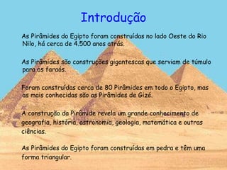 Introdução
As Pirâmides do Egipto foram construídas no lado Oeste do Rio
Nilo, há cerca de 4.500 anos atrás.
As Pirâmides são construções gigantescas que serviam de túmulo
para os faraós.
Foram construídas cerca de 80 Pirâmides em todo o Egipto, mas
as mais conhecidas são as Pirâmides de Gizé.
A construção da Pirâmide revela um grande conhecimento de
geografia, história, astronomia, geologia, matemática e outras
ciências.
As Pirâmides do Egipto foram construídas em pedra e têm uma
forma triangular.
 