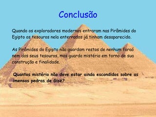 Conclusão
Quando os exploradores modernos entraram nas Pirâmides do
Egipto os tesouros nela enterrados já tinham desaparecido.
As Pirâmides do Egipto não guardam restos de nenhum faraó
nem dos seus tesouros, mas guarda mistério em torno de sua
construção e finalidade.
Quantos mistério não deve estar ainda escondidos sobre as
imensas pedras de Gisé?
 