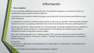 Información
• Valor energético
KJ es la unidad de medida que nos permite decir la cantidad de energía que un alimento contiene y la
cantidad de energía se quema durante el ejercicio.
Un kilojulio es una unidad de medida de energía, que se utiliza de la misma manera que kilómetros para
medir la distancia.
La energía de los alimentos también puede medirse en términos de “grande” calorías (también llamado:
Caloría nutricional). Una caloría grande (Cal) tiene el valor de la energía lo mismo que 4186 kilojulios (kJ).
No hay que confundir la “Caloria grande” con “caloría pequeña” (conocido simplemente como calorías), el
valor medido de 1 gramo de agua. La “caloría pequeña” es utilizada por los científicos para medir la
cantidad de energía necesaria para calentar el agua.
Hay 1.000 “calorías pequeño” en un “calorías grande” (CAL), que es la razón por una caloría también se
conoce como la “kilocaloría”. El término “calorías” y “calorías” se usan indistintamente, lo cual puede ser
confuso y ambiguo.
En resumen:
1 caloría (cal) = 4,184 joules (J) 4.184 kilojulios (kJ) = 4184 joules (J) = 1 caloría (Cal) = 1 kilocaloría (Kcal) =
1.000 calorías (cal).
Tomado de ¿Cuáles son las diferencias entre kilojulios y calorías?
 