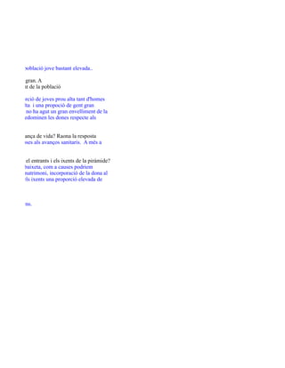 ulb

robem una població jove bastant elevada..

ts i de gent gran. A
d'envelliment de la població

i una proporció de joves prou alta tant d'homes
de gent adulta i una propoció de gent gran
vol dir que no ha agut un gran envelliment de la
envellida predominen les dones respecte als

m és l'esperança de vida? Raona la resposta
tre altres coses als avanços sanitaris. A més a

uè indiquen el entrants i els ixents de la piràmide?
e gent jove baixeta, com a causes podriem
contrau el matrimoni, incorporació de la dona al
ersonals. I els ixents una proporció elevada de

es?
ue els homens.

 