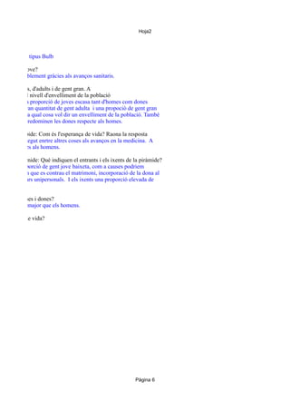 Hoja2

e
oblació és de tipus Bulb

envellida o jove?
vellida, posiblement gràcies als avanços sanitaris.

rció de joves, d'adults i de gent gran. A
ades raona el nivell d'envelliment de la població
estreta i una proporció de joves escasa tant d'homes com dones
obem una gran quantitat de gent adulta i una propoció de gent gran
gent jove, la qual cosa vol dir un envelliment de la població. També
gent gran predominen les dones respecte als homes.

ia de la cúspide: Com és l'esperança de vida? Raona la resposta
da es gran, degut enrtre altres coses als avanços en la medicina. A
rior, les dones als homens.

ls de la piràmide: Què indiquen el entrants i els ixents de la piràmide?
uen una proporció de gent jove baixeta, com a causes podriem
de l'edad en que es contrau el matrimoni, incorporació de la dona al
ement de llars unipersonals. I els ixents una proporció elevada de

orció de homes i dones?
a proporció major que els homens.
esperança de vida?

Página 6

 