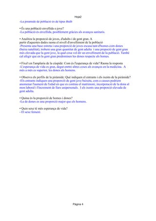 Hoja2
• Tipus de piràmide
-La piramide de població és de tipus Bulb

• És una població envellida o jove?
-La població és envellida, posiblement gràcies als avanços sanitaris.
• Analitza la proporció de joves, d'adults i de gent gran. A
partir d'aquestes dades raona el nivell d'envelliment de la població
-Presenta una base estreta i una proporció de joves escasa tant d'homes com dones
(baixa natalitat), trobem una gran quantitat de gent adulta i una propoció de gent gran
més elevada que la gent jove, la qual cosa vol dir un envelliment de la població. També
cal afegir que en la gent gran predominen les dones respecte als homes.
• Fixa't en l'amplaria de la cúspide: Com és l'esperança de vida? Raona la resposta
-L'esperança de vida es gran, degut enrtre altres coses als avanços en la medicina. A
més a més es superior, les dones als homens.
• Observa els perfils de la piràmide: Què indiquen el entrants i els ixents de la piràmide?
-Els entrants indiquen una proporció de gent jove baixeta, com a causes podriem
anomenar l'aument de l'edad en que es contrau el matrimoni, incorporació de la dona al
mon laboral i l'increment de llars unipersonals. I els ixents una proporció elevada de
gent adulta.
• Quina és la proporció de homes i dones?
-La de dones es una proporció major que els homens.
• Quin sexe té més esperança de vida?
- El sexe femení.

Página 4

 