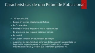Características de una Pirámide Poblacional
 No es Constante.
 Basada en fuentes Estadísticas confiables.
 Es Comparativa
 Permite el estudio de grandes masas Poblacionales.
 Es un proceso que requiere trabajo de campo.
 Es versátil
 Se utilizan cohortes en los períodos de tiempo
 A partir de las características generales de la población representada en
la pirámide, se puede prever su evolución en el futuro, posibles
medidas económicas y sociales que se tendrán que tomar, etc.
 