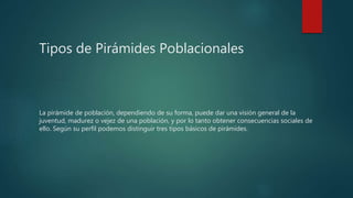 Tipos de Pirámides Poblacionales
La pirámide de población, dependiendo de su forma, puede dar una visión general de la
juventud, madurez o vejez de una población, y por lo tanto obtener consecuencias sociales de
ello. Según su perfil podemos distinguir tres tipos básicos de pirámides.
 