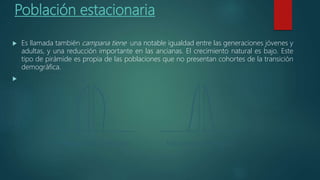 Población estacionaria
 Es llamada también campana tiene una notable igualdad entre las generaciones jóvenes y
adultas, y una reducción importante en las ancianas. El crecimiento natural es bajo. Este
tipo de pirámide es propia de las poblaciones que no presentan cohortes de la transición
demográfica.

 