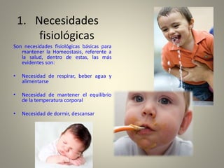 1. Necesidades
fisiológicas
Son necesidades fisiológicas básicas para
mantener la Homeostasis, referente a
la salud, dentro de estas, las más
evidentes son:
• Necesidad de respirar, beber agua y
alimentarse
• Necesidad de mantener el equilibrio
de la temperatura corporal
• Necesidad de dormir, descansar
 