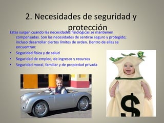 2. Necesidades de seguridad y
protecciónEstas surgen cuando las necesidades fisiológicas se mantienen
compensadas. Son las necesidades de sentirse seguro y protegido;
incluso desarrollar ciertos límites de orden. Dentro de ellas se
encuentran:
• Seguridad física y de salud
• Seguridad de empleo, de ingresos y recursos
• Seguridad moral, familiar y de propiedad privada
 