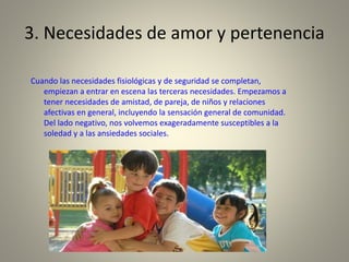 3. Necesidades de amor y pertenencia
Cuando las necesidades fisiológicas y de seguridad se completan,
empiezan a entrar en escena las terceras necesidades. Empezamos a
tener necesidades de amistad, de pareja, de niños y relaciones
afectivas en general, incluyendo la sensación general de comunidad.
Del lado negativo, nos volvemos exageradamente susceptibles a la
soledad y a las ansiedades sociales.
 