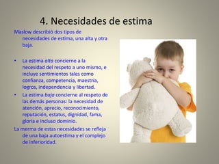 4. Necesidades de estima
Maslow describió dos tipos de
necesidades de estima, una alta y otra
baja.
• La estima alta concierne a la
necesidad del respeto a uno mismo, e
incluye sentimientos tales como
confianza, competencia, maestría,
logros, independencia y libertad.
• La estima baja concierne al respeto de
las demás personas: la necesidad de
atención, aprecio, reconocimiento,
reputación, estatus, dignidad, fama,
gloria e incluso dominio.
La merma de estas necesidades se refleja
de una baja autoestima y el complejo
de inferioridad.
 
