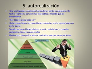5. autorealización
• Una vez logradas, continúan haciéndonos sentir su presencia. De
hecho, ¡tienden a ser aún más insaciables a medida que les
alimentamos
• “Ser todo lo que pueda ser“
• Debes tener llenas tus necesidades primarias, por lo menos hasta un
cierto punto
• Cuando las necesidades básicas no están satisfechas, no puedes
dedicarte a llenar tus potenciales
• Maslow no cree que los auto-actualizados sean personas perfectas
 