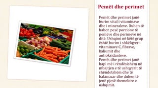 Pemët dhe perimet
Pemët dhe perimet janë
burim vital i vitaminave
dhe i mineraleve. Duhen të
hahen pesë porcione të
pemëve dhe perimeve në
ditë. Ushqimi në këtë grup
është burim i shkëlqyer i
vitaminave C, fibrave,
kaliumit dhe
antioksidanteve.
Pemët dhe perimet janë
hapi më i rëndësishëm në
mbajtjen e të ushqyerit të
shëndetshëm dhe të
balancuar dhe duhen të
jenë pjesë themelore e
ushqimit.
 