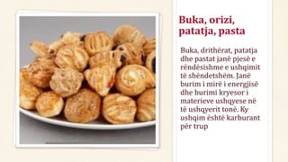 Buka, orizi,
patatja, pasta
Buka, drithërat, patatja
dhe pastat janë pjesë e
rëndësishme e ushqimit
të shëndetshëm. Janë
burim i mirë i energjisë
dhe burimi kryesor i
materieve ushqyese në
të ushqyerit tonë. Ky
ushqim është karburant
për trup
 